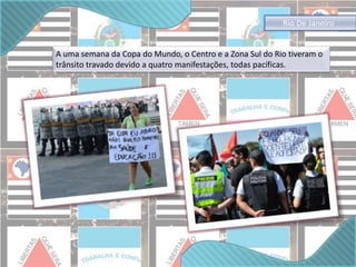 Rio De Janeiro 
A uma semana da Copa do Mundo, o Centro e a Zona Sul do Rio tiveram o 
trânsito travado devido a quatro manifestações, todas pacíficas. 
 
