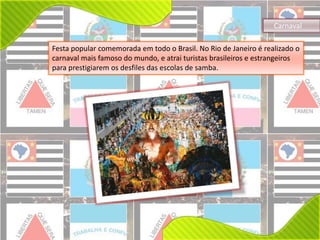 Carnaval 
Festa popular comemorada em todo o Brasil. No Rio de Janeiro é realizado o 
carnaval mais famoso do mundo, e atrai turistas brasileiros e estrangeiros 
para prestigiarem os desfiles das escolas de samba. 
 