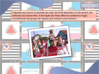 Folia de Reis 
Folguedo que ocorre no período do natal, de 24 de dezembro a 6 de janeiro, dia 
dedicado aos Santos Reis. A formação das folias difere-se conforme o lugar, 
normalmente são grupos de rapazes que realizam uma cantoria. 
 