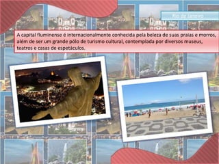 Rio de Janeiro 
A capital fluminense é internacionalmente conhecida pela beleza de suas praias e morros, 
além de ser um grande pólo de turismo cultural, contemplada por diversos museus, 
teatros e casas de espetáculos. 
 