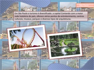 São Paulo 
Em São Paulo o turismo é diversificado. a capital Contando com a maior 
rede hoteleira do país, oferece vários pontos de entretenimento, centros 
culturais, museus, parques e diversos tipos de arquiteturas. 
 