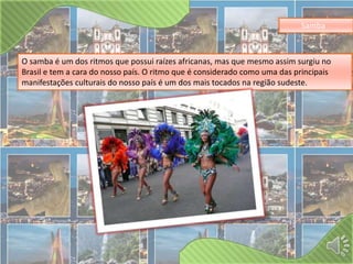 Samba 
O samba é um dos ritmos que possui raízes africanas, mas que mesmo assim surgiu no 
Brasil e tem a cara do nosso país. O ritmo que é considerado como uma das principais 
manifestações culturais do nosso país é um dos mais tocados na região sudeste. 
 