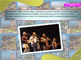 Pagode 
Na década de 1980 o samba voltou a aparecer no cenário brasileiro, mas com um novo 
movimento que foi chamado de Pagode. Essa música que vem do samba tem como 
principais características ter choro e um andamento de fácil acompanhamento para os 
dançarinos. 
 