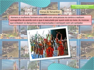 Espírito Santo 
Dança do Tamanduá 
Homens e mulheres formam uma roda com uma pessoa no centro e realizam 
coreografias de acordo com o que é executado por quem está no meio. As músicas 
que embalam os dançarinos são improvisadas e começam com um cantador. 
 