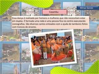Minas Gerais 
Caxambu 
Essa dança é realizada por homens e mulheres que não necessitam estar 
em duplas. É formada uma roda e uma pessoa fica no centro executando 
coreografias. São diversos cantos entoados com a ajuda de tambores feitos 
com troncos de árvores. 
 