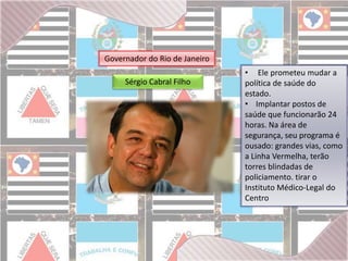 Governador do Rio de Janeiro 
Sérgio Cabral Filho 
• Ele prometeu mudar a 
política de saúde do 
estado. 
• Implantar postos de 
saúde que funcionarão 24 
horas. Na área de 
segurança, seu programa é 
ousado: grandes vias, como 
a Linha Vermelha, terão 
torres blindadas de 
policiamento. tirar o 
Instituto Médico-Legal do 
Centro 
 