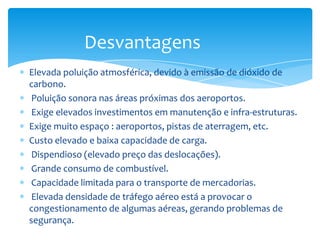 Desvantagens
Elevada poluição atmosférica, devido à emissão de dióxido de
carbono.
 Poluição sonora nas áreas próximas dos aeroportos.
 Exige elevados investimentos em manutenção e infra-estruturas.
Exige muito espaço : aeroportos, pistas de aterragem, etc.
Custo elevado e baixa capacidade de carga.
 Dispendioso (elevado preço das deslocações).
 Grande consumo de combustível.
 Capacidade limitada para o transporte de mercadorias.
 Elevada densidade de tráfego aéreo está a provocar o
congestionamento de algumas aéreas, gerando problemas de
segurança.
 