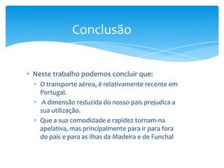 Conclusão


Neste trabalho podemos concluir que:
  O transporte aéreo, é relativamente recente em
  Portugal.
   A dimensão reduzida do nosso país prejudica a
  sua utilização.
  Que a sua comodidade e rapidez tornam-na
  apelativa, mas principalmente para ir para fora
  do país e para as ilhas da Madeira e de Funchal
 