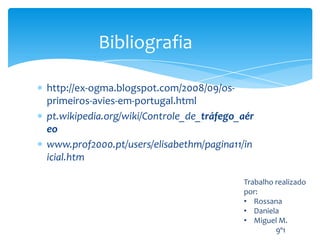 Bibliografia

http://ex-ogma.blogspot.com/2008/09/os-
primeiros-avies-em-portugal.html
pt.wikipedia.org/wiki/Controle_de_tráfego_aér
eo
www.prof2000.pt/users/elisabethm/pagina11/in
icial.htm

                                          Trabalho realizado
                                          por:
                                          • Rossana
                                          • Daniela
                                          • Miguel M.
                                                   9º1
 