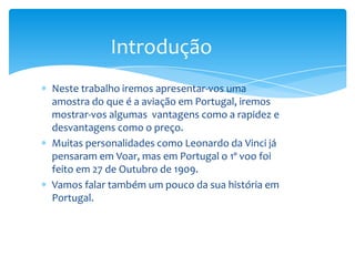 Introdução
Neste trabalho iremos apresentar-vos uma
amostra do que é a aviação em Portugal, iremos
mostrar-vos algumas vantagens como a rapidez e
desvantagens como o preço.
Muitas personalidades como Leonardo da Vinci já
pensaram em Voar, mas em Portugal o 1º voo foi
feito em 27 de Outubro de 1909.
Vamos falar também um pouco da sua história em
Portugal.
 