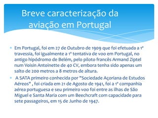Breve caracterização da
    aviação em Portugal

Em Portugal, foi em 27 de Outubro de 1909 que foi efetuada a 1ª
travessia, foi igualmente a 1ª tentativa de voo em Portugal, no
antigo hipódromo de Belém, pelo piloto francês Armand Ziptel
num Voisin Antoinette de 40 CV, embora tenha sido apenas um
salto de 200 metros a 8 metros de altura.
 A SATA primeiro conhecida por "Sociedade Açoriana de Estudos
Aéreos" , foi criada em 21 de Agosto de 1941, foi a 1º companhia
aérea portuguesa e seu primeiro voo foi entre as ilhas de São
Miguel e Santa Maria com um Beechcraft com capacidade para
sete passageiros, em 15 de Junho de 1947.
 