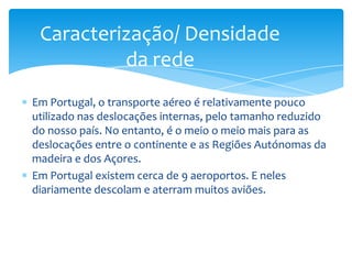 Caracterização/ Densidade
          da rede
Em Portugal, o transporte aéreo é relativamente pouco
utilizado nas deslocações internas, pelo tamanho reduzido
do nosso país. No entanto, é o meio o meio mais para as
deslocações entre o continente e as Regiões Autónomas da
madeira e dos Açores.
Em Portugal existem cerca de 9 aeroportos. E neles
diariamente descolam e aterram muitos aviões.
 