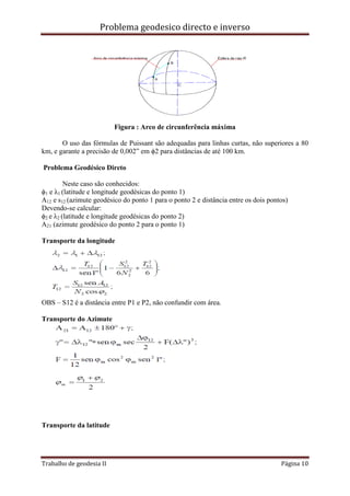 Problema geodesico directo e inverso
Trabalho de geodesia II Página 10
Figura : Arco de circunferência máxima
O uso das fórmulas de Puissant são adequadas para linhas curtas, não superiores a 80
km, e garante a precisão de 0,002” em ϕ2 para distâncias de até 100 km.
Problema Geodésico Direto
Neste caso são conhecidos:
ϕ1 e λ1 (latitude e longitude geodésicas do ponto 1)
A12 e s12 (azimute geodésico do ponto 1 para o ponto 2 e distância entre os dois pontos)
Devendo-se calcular:
ϕ2 e λ2 (latitude e longitude geodésicas do ponto 2)
A21 (azimute geodésico do ponto 2 para o ponto 1)
Transporte da longitude
OBS – S12 é a distância entre P1 e P2, não confundir com área.
Transporte do Azimute
Transporte da latitude
 