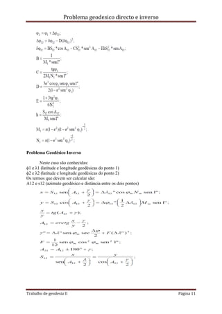 Problema geodesico directo e inverso
Trabalho de geodesia II Página 11
Problema Geodésico Inverso
Neste caso são conhecidas:
ϕ1 e λ1 (latitude e longitude geodésicas do ponto 1)
ϕ2 e λ2 (latitude e longitude geodésicas do ponto 2)
Os termos que devem ser calcular são:
A12 e s12 (azimute geodésico e distância entre os dois pontos)
 