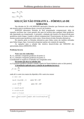 Problema geodesico directo e inverso
Trabalho de geodesia II Página 12
SOLUÇÃO NÃO ITERATIVA – FÓRMULAS DE
SODANO.
Nas décadas de 50 e 60 SODANO apresentou fórmulas que fornecem uma solução
não iterativa para os problemas direto e inverso da Geodésia.
SODANO apresentou fórmulas de fácil programação computacional, além de
equações auxiliares que visam garantir alto grau de acurácia para qualquer linha geodésica,
não importando seu comprimento. A princípio, a dedução não iterativa foi desenvolvida para
geodésicas muito longas, visando o cálculo computacional. Posteriormente, de forma a obter a
mesma acurácia para geodésicas muito curtas, foram desenvolvidas fórmulas alternativas.
De maneira geral, as fórmulas alternativas para linhas curtas são também utilizadas
para linhas longas, logo, é necessário programar apenas um conjunto de equações.
As equações para a solução não iterativa desenvolvidas por SODANO são
apresentadas abaixo [SODANO,1965]:
Problema Inverso
Neste caso são conhecidas:
B1 e L1 (latitude e longitude geodésicas do ponto 1)
B2 e L2 (latitude e longitude geodésicas do ponto 2)
Considerando-se negativas as latitudes sul e longitudes oeste.
Os termos que deve-se calcular são:
α e S [azimute geodésico (horário contado a partir do Norte) distância entre os dois pontos]
A formulação aplicada para a solução do problema inverso é:
onde a0 é o semi eixo maior do elipsóide e b0 o semi eixo menor
 