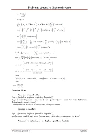 Problema geodesico directo e inverso
Trabalho de geodesia II Página 13
Problema Direto
Neste caso são conhecidos:
B1 e L1 (latitude e longitude geodésicas do ponto 1)
α1-2 e S [azimute geodésico do ponto 1 para o ponto 2 (horário contado a partir do Norte) e
distância entre os dois pontos]
Considerando-se negativas as latitudes sul e longitudes oeste.
Devendo-se calcular:
B2 e L2 (latitude e longitude geodésicas do ponto 2)
α2-1 [azimute geodésico do ponto 2 para o ponto 1 (horário contado a partir do Norte)]
A formulação aplicada para a solução do problema direto é:
 