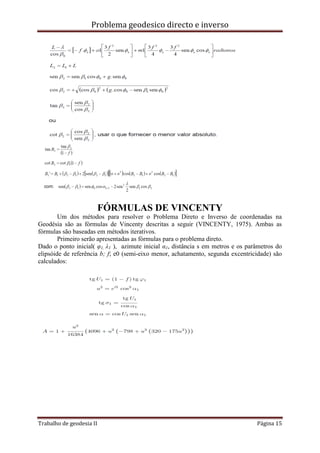 Problema geodesico directo e inverso
Trabalho de geodesia II Página 15
FÓRMULAS DE VINCENTY
Um dos métodos para resolver o Problema Direto e Inverso de coordenadas na
Geodésia são as fórmulas de Vincenty descritas a seguir (VINCENTY, 1975). Ambas as
fórmulas são baseadas em métodos iterativos.
Primeiro serão apresentadas as fórmulas para o problema direto.
Dado o ponto inicial( φ1, λ1 ), azimute inicial α1, distância s em metros e os parâmetros do
elipsóide de referência b; f; e0 (semi-eixo menor, achatamento, segunda excentricidade) são
calculados:
 