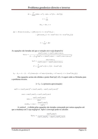 Problema geodesico directo e inverso
Trabalho de geodesia II Página 16
As equações são iteradas até que a variação em σ seja desprezíve
Das equações acima são obtidas o ponto final (φ2; λ2). A seguir estão as fórmulas para
o problema inverso.
λ= λ2 - λ1 (primeira aproximação)
A variável _ é obtida pelas equações são iteradas começando por outras equações até
que a mudança em λ seja negligível. Após λ convergir pode-se calcular:
 