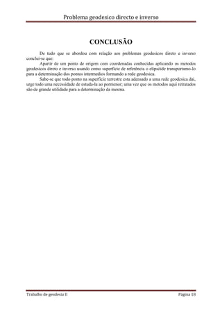 Problema geodesico directo e inverso
Trabalho de geodesia II Página 18
CONCLUSÃO
De tudo que se abordou com relação aos problemas geodesicos direto e inverso
conclui-se que:
Apartir de um ponto de origem com coordenadas conhecidas aplicando os metodos
geodesicos direto e inverso usando como superfície de referência o elipsóide transportamo-lo
para a determinação dos pontos intermedios formando a rede geodesica.
Sabe-se que todo ponto na superficie terrestre esta adensado a uma rede geodesica dai,
urge todo uma necessidade de estuda-la ao pormenor; uma vez que os metodos aqui retratados
são de grande utilidade para a determinação da mesma.
 