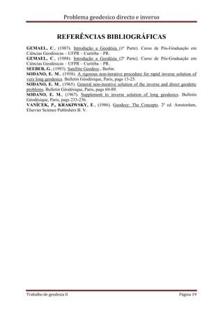 Problema geodesico directo e inverso
Trabalho de geodesia II Página 19
REFERÊNCIAS BIBLIOGRÁFICAS
GEMAEL, C., (1987). Introdução a Geodésia (1ª Parte). Curso de Pós-Graduação em
Ciências Geodésicas – UFPR – Curitiba – PR.
GEMAEL, C., (1988). Introdução a Geodésia (2ª Parte). Curso de Pós-Graduação em
Ciências Geodésicas – UFPR – Curitiba – PR.
SEEBER, G., (1993). Satellite Geodesy., Berlin.
SODANO, E. M., (1958). A rigorous non-iterative procedure for rapid inverse solution of
very long geodesics. Bulletin Géodésique, Paris, pags 13-25.
SODANO, E. M., (1965). General non-iterative solution of the inverse and direct geodetic
problems. Bulletin Géodésique, Paris, pags 69-89.
SODANO, E. M., (1967). Supplement to inverse solution of long geodesics. Bulletin
Géodésique, Paris, pags 233-236.
VANÍCEK, P., KRAKIWSKY, E., (1986). Geodesy: The Concepts. 2ª ed. Amsterdam,
Elsevier Science Publishers B. V.
 