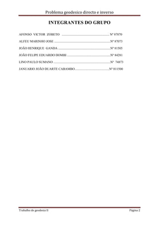 Problema geodesico directo e inverso
Trabalho de geodesia II Página 2
INTEGRANTES DO GRUPO
AFONSO VICTOR ZOBETO ........................................................... Nº 87070
ALFEU MARINHO JOSE ......................................................................Nº 87073
JOÃO HENRIQUE GANDA .................................................................Nº 81505
JOÃO FELIPE EDUARDO DOMBI ......................................................Nº 84281
LINO PAULO SUMANO .......................................................................Nº 74873
JANUARIO JOÃO DUARTE CABAMBO...........................................Nº 811500
 