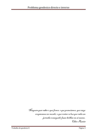 Problema geodesico directo e inverso
Trabalho de geodesia II Página 3
Ninguem quer saber o que fomos, o que possuiamos, que cargo
ocupavamos no mundo; o que conta e a luz que cada um
ja tenha conseguido fazer brilhar em si mesmo.
Chico Xavier
 