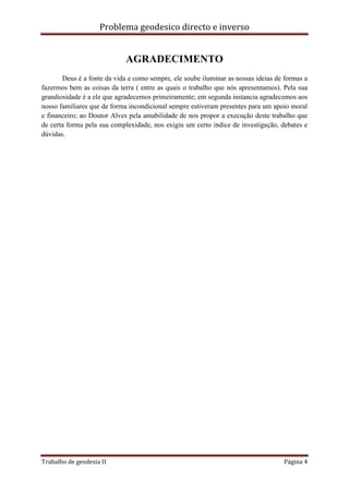 Problema geodesico directo e inverso
Trabalho de geodesia II Página 4
AGRADECIMENTO
Deus é a fonte da vida e como sempre, ele soube iluminar as nossas ideias de formas a
fazermos bem as coisas da terra ( entre as quais o trabalho que nós apresentamos). Pela sua
grandiosidade é a ele que agradecemos primeiramente; em segunda instancia agradecemos aos
nosso familiares que de forma incondicional sempre estiveram presentes para um apoio moral
e financeiro; ao Doutor Alves pela amabilidade de nos propor a execução deste trabalho que
de certa forma pela sua complexidade, nos exigiu um certo indice de investigação, debates e
dúvidas.
 