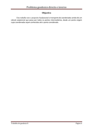 Problema geodesico directo e inverso
Trabalho de geodesia II Página 6
Objectivo
Este trabalho tem o proposito fundamental o transporte de coordenadas sendo ele um
cálculo seqüencial que passa por todos os pontos intermediários, desde um ponto origem
cujas coordenadas sejam conhecidas até o ponto considerado.
 