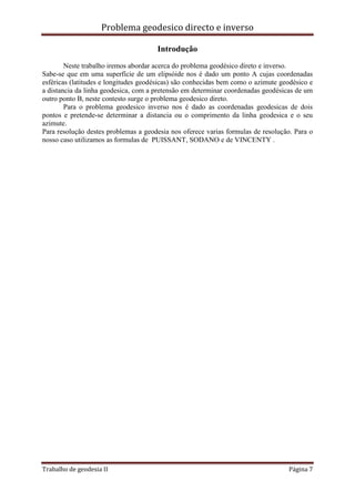 Problema geodesico directo e inverso
Trabalho de geodesia II Página 7
Introdução
Neste trabalho iremos abordar acerca do problema geodésico direto e inverso.
Sabe-se que em uma superfície de um elipsóide nos é dado um ponto A cujas coordenadas
esféricas (latitudes e longitudes geodésicas) são conhecidas bem como o azimute geodésico e
a distancia da linha geodesica, com a pretensão em determinar coordenadas geodésicas de um
outro ponto B, neste contesto surge o problema geodesico direto.
Para o problema geodesico inverso nos é dado as coordenadas geodesicas de dois
pontos e pretende-se determinar a distancia ou o comprimento da linha geodesica e o seu
azimute.
Para resolução destes problemas a geodesia nos oferece varias formulas de resolução. Para o
nosso caso utilizamos as formulas de PUISSANT, SODANO e de VINCENTY .
 