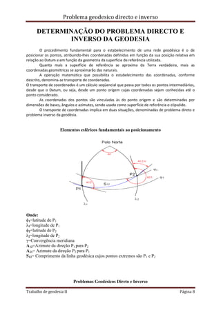 Problema geodesico directo e inverso
Trabalho de geodesia II Página 8
DETERMINAÇÃO DO PROBLEMA DIRECTO E
INVERSO DA GEODESIA
O procedimento fundamental para o estabelecimento de uma rede geodésica é o de
posicionar os pontos, atribuindo-lhes coordenadas definidas em função da sua posição relativa em
relação ao Datum e em função da geometria da superfície de referência utilizada.
Quanto mais a superfície de referência se aproxima da Terra verdadeira, mais as
coordenadas geométricas se aproximarão das naturais.
A operação matemática que possibilita o estabelecimento das coordenadas, conforme
descrito, denomina-se transporte de coordenadas.
O transporte de coordenadas é um cálculo seqüencial que passa por todos os pontos intermediários,
desde que o Datum, ou seja, desde um ponto origem cujas coordenadas sejam conhecidas até o
ponto considerado.
As coordenadas dos pontos são vinculadas às do ponto origem e são determinadas por
dimensões de bases, ângulos e azimutes, sendo usado como superfície de referência o elipsóide.
O transporte de coordenadas implica em duas situações, denominadas de problema direto e
problema inverso da geodésia.
Elementos esféricos fundamentais ao posicionamento
Onde:
ϕ1=latitude de P1
λ1=longitude de P1
ϕ2=latitude de P2
λ2=longitude de P2
γ=Convergência meridiana
A12=Azimute da direção P1 para P2
A21= Azimute da direção P2 para P1
S12= Comprimento da linha geodésica cujos pontos extremos são P1 e P2
Problemas Geodésicos Direto e Inverso
 