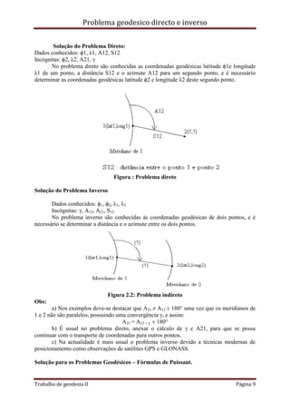 Problema geodesico directo e inverso
Trabalho de geodesia II Página 9
Solução do Problema Direto:
Dados conhecidos: ϕ1, λ1, A12, S12
Incógnitas: ϕ2, λ2, A21, γ
No problema direto são conhecidas as coordenadas geodésicas latitude ϕ1e longitude
λ1 de um ponto, a distância S12 e o azimute A12 para um segundo ponto, e é necessário
determinar as coordenadas geodésicas latitude ϕ2 e longitude λ2 deste segundo ponto.
Figura : Problema direto
Solução do Problema Inverso
Dados conhecidos: ϕ1, ϕ2, λ1, λ2
Incógnitas: γ, A12, A21, S12
No problema inverso são conhecidas às coordenadas geodésicas de dois pontos, e é
necessário se determinar a distância e o azimute entre os dois pontos.
Figura 2.2: Problema indireto
Obs:
a) Nos exemplos deve-se destacar que A21 ≠ A12 ± 180° uma vez que os meridianos de
1 e 2 não são paralelos, possuindo uma convergência γ, e assim:
A21 = A12 + γ ± 180°
b) É usual no problema direto, anexar o cálculo de γ e A21, para que se possa
continuar com o transporte de coordenadas para outros pontos.
c) Na actualidade é mais usual o problema inverso devido a técnicas modernas de
posicionamento como observações de satélites GPS e GLONASS.
Solução para os Problemas Geodésicos – Fórmulas de Puissant.
 
