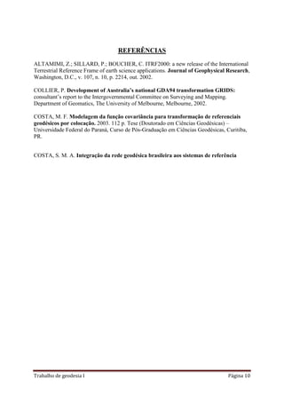 Trabalho de geodesia I Página 10
REFERÊNCIAS
ALTAMIMI, Z.; SILLARD, P.; BOUCHER, C. ITRF2000: a new release of the International
Terrestrial Reference Frame of earth science applications. Journal of Geophysical Research,
Washington, D.C., v. 107, n. 10, p. 2214, out. 2002.
COLLIER, P. Development of Australia’s national GDA94 transformation GRIDS:
consultant’s report to the Intergovernmental Committee on Surveying and Mapping.
Department of Geomatics, The University of Melbourne, Melbourne, 2002.
COSTA, M. F. Modelagem da função covariância para transformação de referenciais
geodésicos por colocação. 2003. 112 p. Tese (Doutorado em Ciências Geodésicas) –
Universidade Federal do Paraná, Curso de Pós-Graduação em Ciências Geodésicas, Curitiba,
PR.
COSTA, S. M. A. Integração da rede geodésica brasileira aos sistemas de referência
 