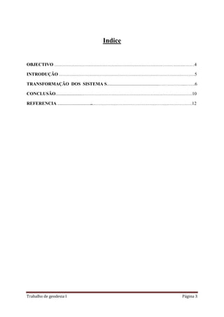 Trabalho de geodesia I Página 3
Indice
OBJECTIVO …………………………………………………………………………………4
INTRODUÇÃO ………………………………………………………………………………5
TRANSFORMAÇÃO DOS SISTEMA S..............................................……………...…….6
CONCLUSÃO.......................………………………………………………………….…….10
REFERENCIA ...............................…………………………………………………………12
 
