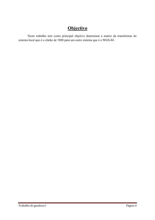 Trabalho de geodesia I Página 4
Objectivo
Neste trabalho tem como principal objetivo determinar a matriz da transformar do
sistema local que é o clarke de 1880 para um outro sistema que é o WGS-84 .
 