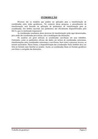 Trabalho de geodesia I Página 5
INTRODUÇÃO
Diversos são os modelos que podem ser aplicados para a transformação de
coordenadas entre redes geodésicas,. No contexto dessa pesquisa, o procedimento de
transformação será baseado na aplicação de parâmetros de transformação para as
coordenadas. Em âmbito nacional, tais parâmetros são oficialmente disponibilizados pelo
IGCA, que é a instituição responsável.
As coordenadas resultantes desse processo de transformação serão aqui denominadas,
pois ainda são coordenadas provisórias, sem a modelagem das distorções.
Os usuários em geral utilizam as coordenadas curvilíneas em seus trabalhos.
Entretanto, como os parâmetros oficiais são dados em termos de coordenadas cartesianas,
transformações entre coordenadas cartesianas e curvilíneas, bem como o processo inverso, se
tornam necessárias. Dessa forma, a disponibilização das coordenadas finais também deve ser
feita no formato mais familiar ao usuário. Assim, as coordenadas finais no formato geodésico
curvilíneo e corrigidas das distorções .
 