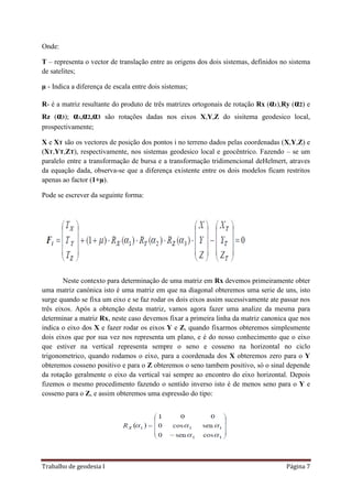 Trabalho de geodesia I Página 7
Onde:
T – representa o vector de translação entre as origens dos dois sistemas, definidos no sistema
de satelites;
µ - Indica a diferença de escala entre dois sistemas;
R- é a matriz resultante do produto de três matrizes ortogonais de rotação Rx (α1),Ry (α2) e
Rz (α3); α1,α2,α3 são rotações dadas nos eixos X,Y,Z do sisitema geodesico local,
prospectivamente;
X e XT são os vectores de posição dos pontos i no terreno dados pelas coordenadas (X,Y,Z) e
(XT,YT,ZT), respectivamente, nos sistemas geodesico local e geocêntrico. Fazendo – se um
paralelo entre a transformação de bursa e a transformação tridimencional deHelmert, atraves
da equação dada, observa-se que a diferença existente entre os dois modelos ficam restritos
apenas ao factor (1+µ).
Pode se escrever da seguinte forma:
Neste contexto para determinação de uma matriz em Rx devemos primeiramente obter
uma matriz canónica isto é uma matriz em que na diagonal obteremos uma serie de uns, isto
surge quando se fixa um eixo e se faz rodar os dois eixos assim sucessivamente ate passar nos
três eixos. Após a obtenção desta matriz, vamos agora fazer uma analize da mesma para
determinar a matriz Rx, neste caso devemos fixar a primeira linha da matriz canonica que nos
indica o eixo dos X e fazer rodar os eixos Y e Z, quando fixarmos obteremos simplesmente
dois eixos que por sua vez nos representa um plano, e é do nosso conhecimento que o eixo
que estiver na vertical representa sempre o seno e cosseno na horizontal no ciclo
trigonometrico, quando rodamos o eixo, para a coordenada dos X obteremos zero para o Y
obteremos cosseno positivo e para o Z obteremos o seno tambem positivo, só o sinal depende
da rotação geralmente o eixo da vertical vai sempre ao encontro do eixo horizontal. Depois
fizemos o mesmo procedimento fazendo o sentido inverso isto é de menos seno para o Y e
cosseno para o Z, e assim obteremos uma espressão do tipo:
 