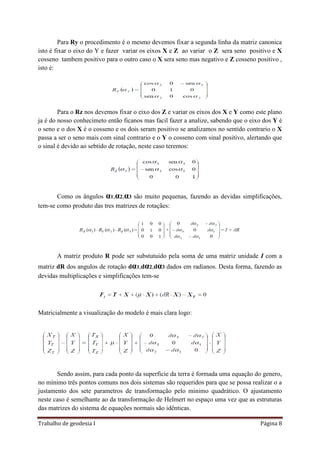 Trabalho de geodesia I Página 8
Para Ry o procedimento é o mesmo devemos fixar a segunda linha da matriz canonica
isto é fixar o eixo do Y e fazer variar os eixos X e Z ao variar o Z sera seno positivo e X
cosseno tambem positivo para o outro caso o X sera seno mas negativo e Z cosseno positivo ,
isto é:
Para o Rz nos devemos fixar o eixo dos Z e variar os eixos dos X e Y como este plano
ja é do nosso conhecimeto então ficanos mas facil fazer a analize, sabendo que o eixo dos Y é
o seno e o dos X é o cosseno e os dois seram positivo se analizamos no sentido contrario o X
passa a ser o seno mais com sinal contrario e o Y o cosseno com sinal positivo, alertando que
o sinal é devido ao sebtido de rotação, neste caso teremos:
Como os ângulos α1,α2,α3 são muito pequenas, fazendo as devidas simplificações,
tem-se como produto das tres matrizes de rotaçães:
A matriz produto R pode ser substutuido pela soma de uma matriz unidade I com a
matriz dR dos angulos de rotação dα1,dα2,dα3 dados em radianos. Desta forma, fazendo as
devidas multiplicações e simplificações tem-se
Matricialmente a visualização do modelo é mais clara logo:
Sendo assim, para cada ponto da superficie da terra é formada uma equação do genero,
no mínimo três pontos comuns nos dois sistemas são requeridos para que se possa realizar o a
justamento dos sete parametros de transformação pelo minimo quadrático. O ajustamento
neste caso é semelhante ao da transformação de Helmert no espaço uma vez que as estruturas
das matrizes do sistema de equações normais são idênticas.
 