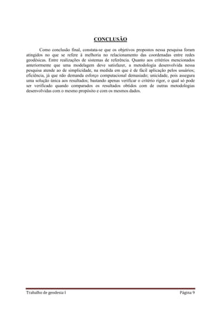Trabalho de geodesia I Página 9
CONCLUSÃO
Como conclusão final, constata-se que os objetivos propostos nessa pesquisa foram
atingidos no que se refere à melhoria no relacionamento das coordenadas entre redes
geodésicas. Entre realizações de sistemas de referência. Quanto aos critérios mencionados
anteriormente que uma modelagem deve satisfazer, a metodologia desenvolvida nessa
pesquisa atende ao de simplicidade, na medida em que é de fácil aplicação pelos usuários;
eficiência, já que não demanda esforço computacional demasiado; unicidade, pois assegura
uma solução única aos resultados; bastando apenas verificar o critério rigor, o qual só pode
ser verificado quando comparados os resultados obtidos com de outras metodologias
desenvolvidas com o mesmo propósito e com os mesmos dados.
 