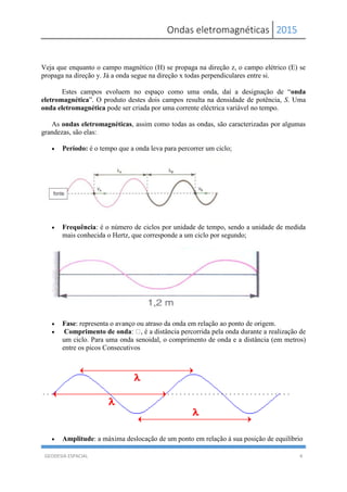 Ondas eletromagnéticas 2015
GEODESIA ESPACIAL 4
Veja que enquanto o campo magnético (H) se propaga na direção z, o campo elétrico (E) se
propaga na direção y. Já a onda segue na direção x todas perpendiculares entre si.
Estes campos evoluem no espaço como uma onda, daí a designação de “onda
eletromagnética”. O produto destes dois campos resulta na densidade de potência, S. Uma
onda eletromagnética pode ser criada por uma corrente eléctrica variável no tempo.
As ondas eletromagnéticas, assim como todas as ondas, são caracterizadas por algumas
grandezas, são elas:
 Período: é o tempo que a onda leva para percorrer um ciclo;
 Frequência: é o número de ciclos por unidade de tempo, sendo a unidade de medida
mais conhecida o Hertz, que corresponde a um ciclo por segundo;
 Fase: representa o avanço ou atraso da onda em relação ao ponto de origem.
 Comprimento de onda: , é a distância percorrida pela onda durante a realização de
um ciclo. Para uma onda senoidal, o comprimento de onda e a distância (em metros)
entre os picos Consecutivos
 Amplitude: a máxima deslocação de um ponto em relação á sua posição de equilíbrio
 