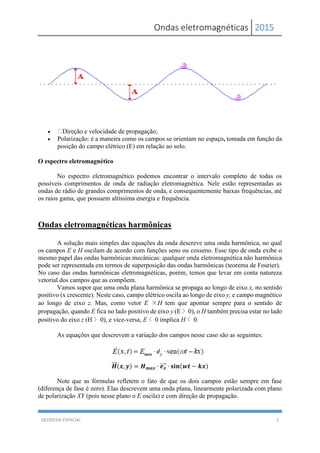 Ondas eletromagnéticas 2015
GEODESIA ESPACIAL 5
 Direção e velocidade de propagação;
 Polarização: é a maneira como os campos se orientam no espaço, tomada em função da
posição do campo elétrico (E) em relação ao solo.
O espectro eletromagnético
No espectro eletromagnético podemos encontrar o intervalo completo de todas os
possíveis comprimentos de onda de radiação eletromagnética. Nele estão representadas as
ondas de rádio de grandes comprimentos de onda, e consequentemente baixas frequências, até
os raios gama, que possuem altíssima energia e frequência.
Ondas eletromagnéticas harmônicas
A solução mais simples das equações da onda descreve uma onda harmônica, no qual
os campos E e H oscilam de acordo com funções seno ou cosseno. Esse tipo de onda exibe o
mesmo papel das ondas harmônicas mecânicas: qualquer onda eletromagnética não harmônica
pode ser representada em termos de superposição das ondas harmônicas (teorema de Fourier).
No caso das ondas harmônicas eletromagnéticas, porém, temos que levar em conta natureza
vetorial dos campos que as compõem.
Vamos supor que uma onda plana harmônica se propaga ao longo de eixo x, no sentido
positivo (x crescente). Neste caso, campo elétrico oscila ao longo de eixo y, e campo magnético
ao longo de eixo z. Mas, como vetor E ×H tem que apontar sempre para o sentido de
propagação, quando E fica no lado positivo de eixo y (E > 0), o H também precisa estar no lado
positivo do eixo z (H > 0), e vice-versa, E < 0 implica H < 0.
As equações que descrevem a variação dos campos nesse caso são as seguintes:
𝑯⃗⃗⃗ (𝒙, 𝒚) = 𝑯 𝒎𝒂𝒙 ∙ 𝒆 𝒛⃗⃗⃗⃗ ∙ 𝐬𝐢𝐧(𝒘𝒕 − 𝒌𝒙)
Note que as fórmulas refletem o fato de que os dois campos estão sempre em fase
(diferença de fase é zero). Elas descrevem uma onda plana, linearmente polarizada com plano
de polarização XY (pois nesse plano o E oscila) e com direção de propagação.
 