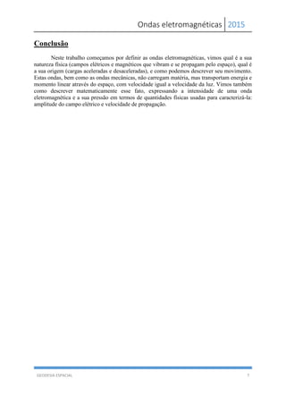 Ondas eletromagnéticas 2015
GEODESIA ESPACIAL 7
Conclusão
Neste trabalho começamos por definir as ondas eletromagnéticas, vimos qual é a sua
natureza física (campos elétricos e magnéticos que vibram e se propagam pelo espaço), qual é
a sua origem (cargas aceleradas e desaceleradas), e como podemos descrever seu movimento.
Estas ondas, bem como as ondas mecânicas, não carregam matéria, mas transportam energia e
momento linear através do espaço, com velocidade igual a velocidade da luz. Vimos também
como descrever matematicamente esse fato, expressando a intensidade de uma onda
eletromagnética e a sua pressão em termos de quantidades físicas usadas para caracterizá-la:
amplitude do campo elétrico e velocidade de propagação.
 