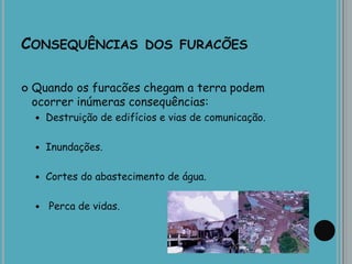 CONSEQUÊNCIAS DOS FURACÕES
 Quando os furacões chegam a terra podem
ocorrer inúmeras consequências:
 Destruição de edifícios e vias de comunicação.
 Inundações.
 Cortes do abastecimento de água.
 Perca de vidas.
 