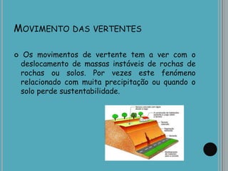 MOVIMENTO DAS VERTENTES
 Os movimentos de vertente tem a ver com o
deslocamento de massas instáveis de rochas de
rochas ou solos. Por vezes este fenómeno
relacionado com muita precipitação ou quando o
solo perde sustentabilidade.
 