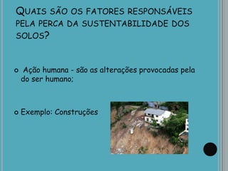 QUAIS SÃO OS FATORES RESPONSÁVEIS
PELA PERCA DA SUSTENTABILIDADE DOS
SOLOS?
 Ação humana - são as alterações provocadas pela
do ser humano;
 Exemplo: Construções
 