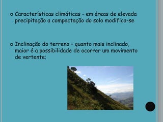  Características climáticas - em áreas de elevada
precipitação a compactação do solo modifica-se
 Inclinação do terreno – quanto mais inclinado,
maior é a possibilidade de ocorrer um movimento
de vertente;
 