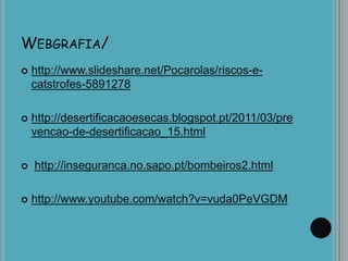 WEBGRAFIA/
 http://www.slideshare.net/Pocarolas/riscos-e-
catstrofes-5891278
 http://desertificacaoesecas.blogspot.pt/2011/03/pre
vencao-de-desertificacao_15.html
 http://inseguranca.no.sapo.pt/bombeiros2.html
 http://www.youtube.com/watch?v=vuda0PeVGDM
 