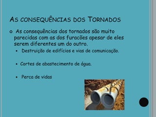 AS CONSEQUÊNCIAS DOS TORNADOS
 As consequências dos tornados são muito
parecidas com as dos furacões apesar de eles
serem diferentes um do outro.
 Destruição de edifícios e vias de comunicação.
 Cortes de abastecimento de água.
 Perca de vidas
 