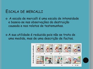 ESCALA DE MERCALLI
 A escala de mercalli é uma escala de intensidade
e baseia-se nas observações da destruição
causada e nos relatos de testemunhas.
 A sua utilidade é reduzida pois não se trata de
uma medida, mas de uma descrição de factos.
 