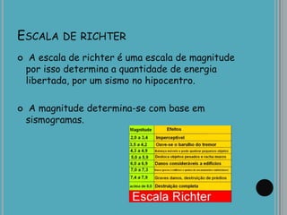 ESCALA DE RICHTER
 A escala de richter é uma escala de magnitude
por isso determina a quantidade de energia
libertada, por um sismo no hipocentro.
 A magnitude determina-se com base em
sismogramas.
 