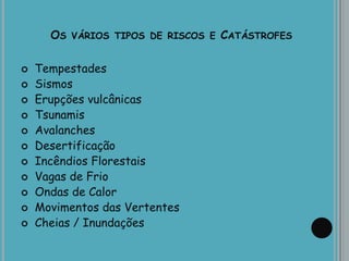 OS VÁRIOS TIPOS DE RISCOS E CATÁSTROFES
 Tempestades
 Sismos
 Erupções vulcânicas
 Tsunamis
 Avalanches
 Desertificação
 Incêndios Florestais
 Vagas de Frio
 Ondas de Calor
 Movimentos das Vertentes
 Cheias / Inundações
 